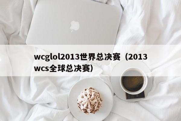 wcglol2013世界总决赛（2013wcs全球总决赛）